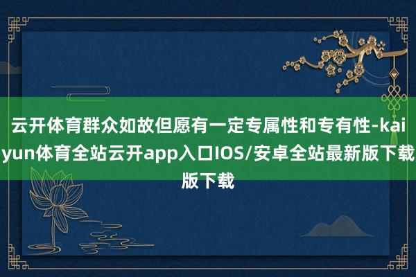 云开体育群众如故但愿有一定专属性和专有性-kaiyun体育全站云开app入口IOS/安卓全站最新版下载