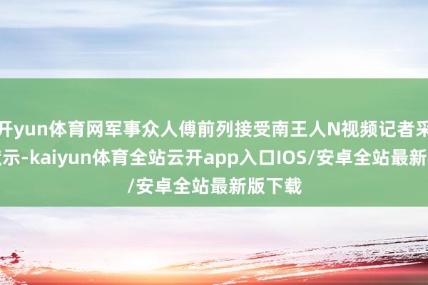 开yun体育网军事众人傅前列接受南王人N视频记者采访时默示-kaiyun体育全站云开app入口IOS/安卓全站最新版下载
