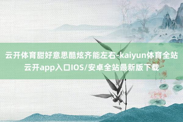 云开体育甜好意思酷炫齐能左右-kaiyun体育全站云开app入口IOS/安卓全站最新版下载