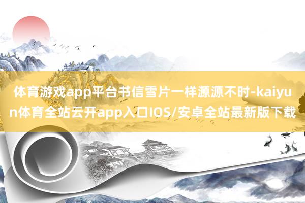 体育游戏app平台书信雪片一样源源不时-kaiyun体育全站云开app入口IOS/安卓全站最新版下载
