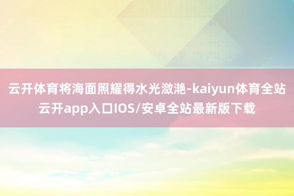 云开体育将海面照耀得水光潋滟-kaiyun体育全站云开app入口IOS/安卓全站最新版下载