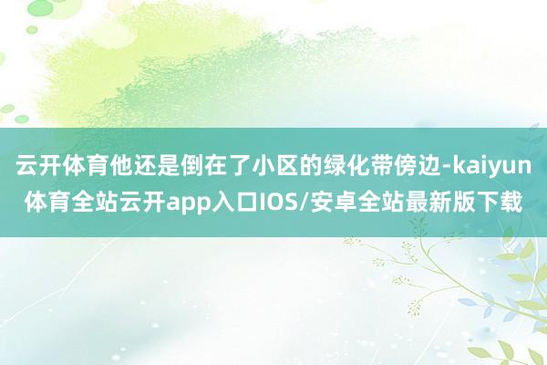 云开体育他还是倒在了小区的绿化带傍边-kaiyun体育全站云开app入口IOS/安卓全站最新版下载