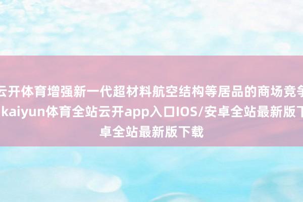 云开体育增强新一代超材料航空结构等居品的商场竞争力-kaiyun体育全站云开app入口IOS/安卓全站最新版下载