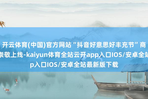 开云体育(中国)官方网站“抖音好意思好丰充节”商城专区也将崇敬上线-kaiyun体育全站云开app入口IOS/安卓全站最新版下载