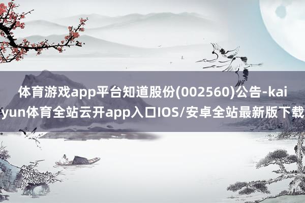 体育游戏app平台知道股份(002560)公告-kaiyun体育全站云开app入口IOS/安卓全站最新版下载