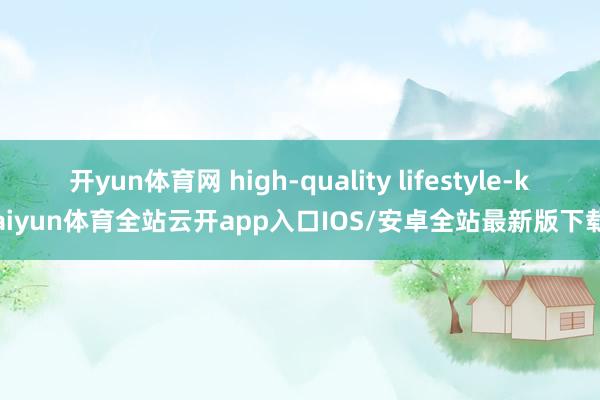 开yun体育网 high-quality lifestyle-kaiyun体育全站云开app入口IOS/安卓全站最新版下载
