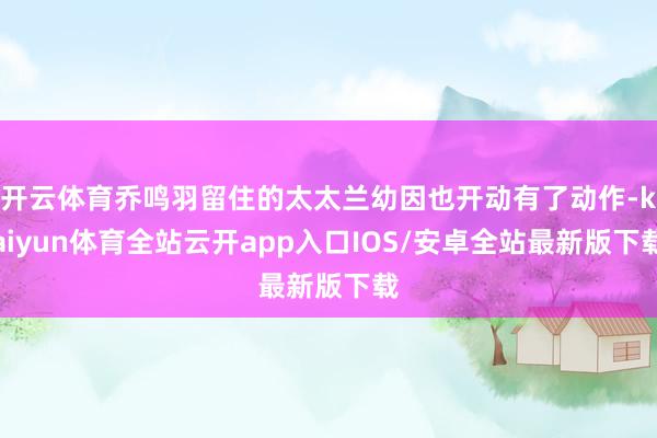 开云体育乔鸣羽留住的太太兰幼因也开动有了动作-kaiyun体育全站云开app入口IOS/安卓全站最新版下载