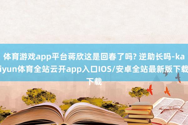 体育游戏app平台蒋欣这是回春了吗? 逆助长吗-kaiyun体育全站云开app入口IOS/安卓全站最新版下载