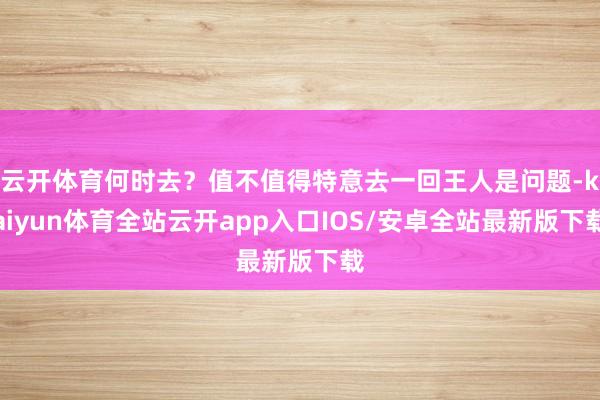 云开体育何时去?值不值得特意去一回王人是问题-kaiyun体育全站云开app入口IOS/安卓全站最新版下载