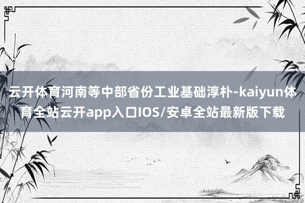 云开体育河南等中部省份工业基础淳朴-kaiyun体育全站云开app入口IOS/安卓全站最新版下载