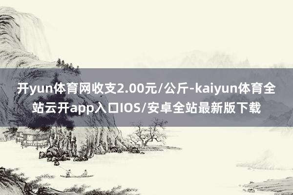 开yun体育网收支2.00元/公斤-kaiyun体育全站云开app入口IOS/安卓全站最新版下载