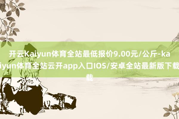 开云Kaiyun体育全站最低报价9.00元/公斤-kaiyun体育全站云开app入口IOS/安卓全站最新版下载