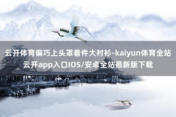 云开体育偏巧上头罩着件大衬衫-kaiyun体育全站云开app入口IOS/安卓全站最新版下载
