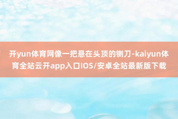 开yun体育网像一把悬在头顶的铡刀-kaiyun体育全站云开app入口IOS/安卓全站最新版下载