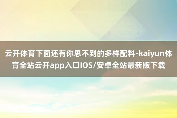 云开体育下面还有你思不到的多样配料-kaiyun体育全站云开app入口IOS/安卓全站最新版下载