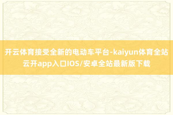 开云体育接受全新的电动车平台-kaiyun体育全站云开app入口IOS/安卓全站最新版下载