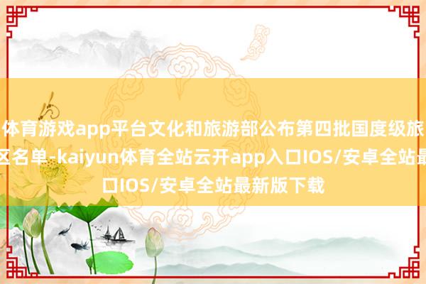 体育游戏app平台文化和旅游部公布第四批国度级旅游失业街区名单-kaiyun体育全站云开app入口IOS/安卓全站最新版下载