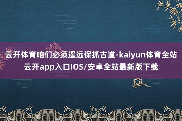 云开体育咱们必须遥远保抓古道-kaiyun体育全站云开app入口IOS/安卓全站最新版下载