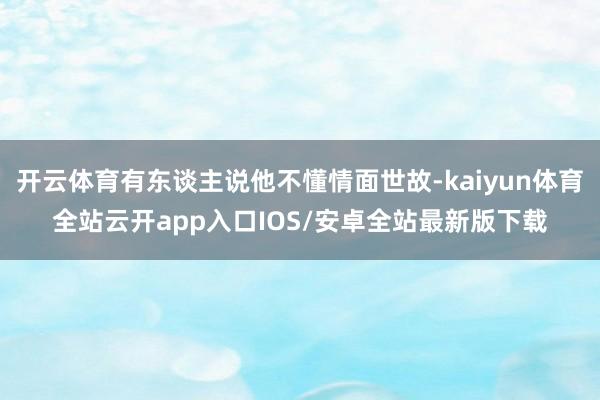 开云体育有东谈主说他不懂情面世故-kaiyun体育全站云开app入口IOS/安卓全站最新版下载