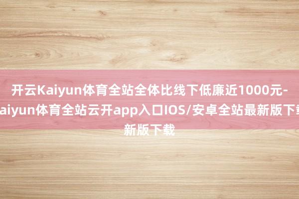 开云Kaiyun体育全站全体比线下低廉近1000元-kaiyun体育全站云开app入口IOS/安卓全站最新版下载