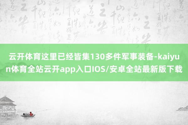 云开体育这里已经皆集130多件军事装备-kaiyun体育全站云开app入口IOS/安卓全站最新版下载