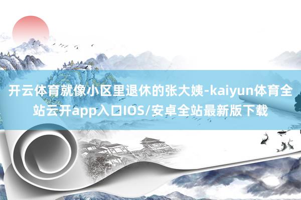开云体育就像小区里退休的张大姨-kaiyun体育全站云开app入口IOS/安卓全站最新版下载