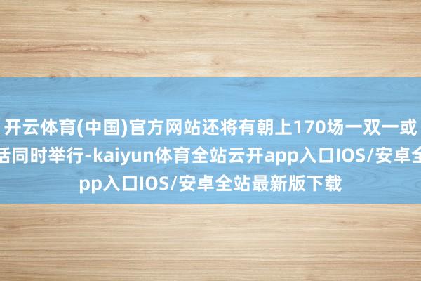 开云体育(中国)官方网站还将有朝上170场一双一或微型投资者对话同时举行-kaiyun体育全站云开app入口IOS/安卓全站最新版下载