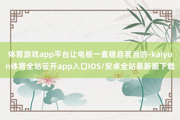 体育游戏app平台让电板一直稳自若当的-kaiyun体育全站云开app入口IOS/安卓全站最新版下载