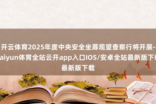 开云体育2025年度中央安全坐蓐观望查察行将开展-kaiyun体育全站云开app入口IOS/安卓全站最新版下载