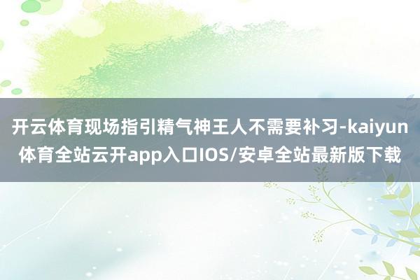 开云体育现场指引精气神王人不需要补习-kaiyun体育全站云开app入口IOS/安卓全站最新版下载