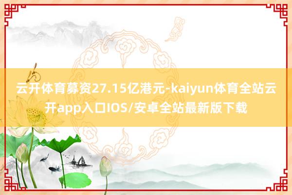 云开体育募资27.15亿港元-kaiyun体育全站云开app入口IOS/安卓全站最新版下载