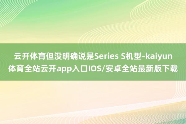 云开体育但没明确说是Series S机型-kaiyun体育全站云开app入口IOS/安卓全站最新版下载