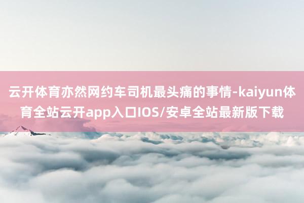 云开体育亦然网约车司机最头痛的事情-kaiyun体育全站云开app入口IOS/安卓全站最新版下载