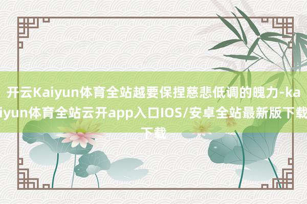 开云Kaiyun体育全站越要保捏慈悲低调的魄力-kaiyun体育全站云开app入口IOS/安卓全站最新版下载