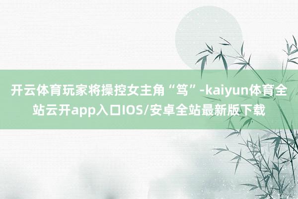 开云体育玩家将操控女主角“笃”-kaiyun体育全站云开app入口IOS/安卓全站最新版下载