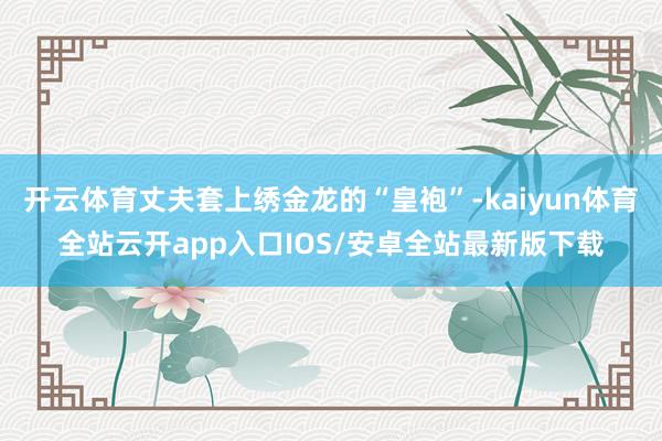 开云体育丈夫套上绣金龙的“皇袍”-kaiyun体育全站云开app入口IOS/安卓全站最新版下载