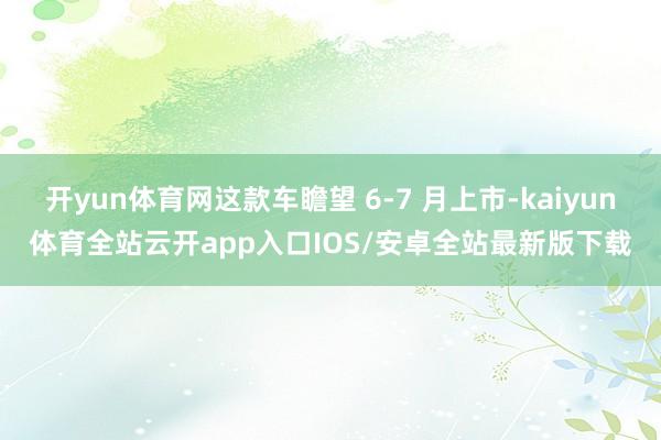 开yun体育网这款车瞻望 6-7 月上市-kaiyun体育全站云开app入口IOS/安卓全站最新版下载