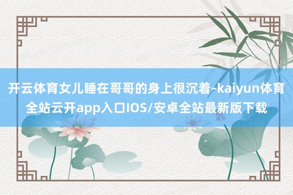 开云体育女儿睡在哥哥的身上很沉着-kaiyun体育全站云开app入口IOS/安卓全站最新版下载