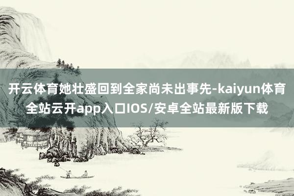 开云体育她壮盛回到全家尚未出事先-kaiyun体育全站云开app入口IOS/安卓全站最新版下载
