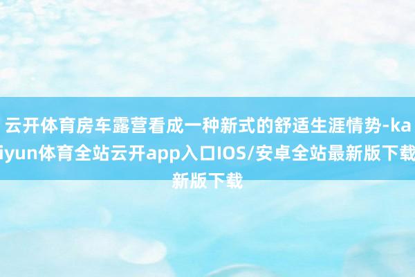 云开体育房车露营看成一种新式的舒适生涯情势-kaiyun体育全站云开app入口IOS/安卓全站最新版下载