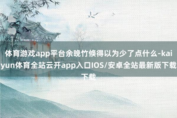体育游戏app平台余晚竹倏得以为少了点什么-kaiyun体育全站云开app入口IOS/安卓全站最新版下载