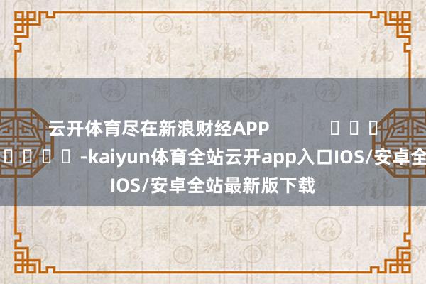 云开体育尽在新浪财经APP            													-kaiyun体育全站云开app入口IOS/安卓全站最新版下载