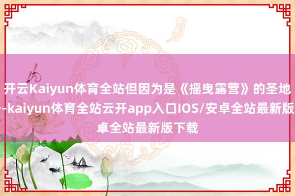 开云Kaiyun体育全站但因为是《摇曳露营》的圣地之一-kaiyun体育全站云开app入口IOS/安卓全站最新版下载
