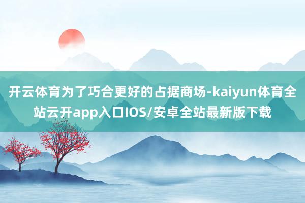开云体育为了巧合更好的占据商场-kaiyun体育全站云开app入口IOS/安卓全站最新版下载