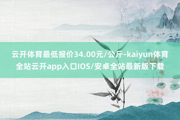 云开体育最低报价34.00元/公斤-kaiyun体育全站云开app入口IOS/安卓全站最新版下载