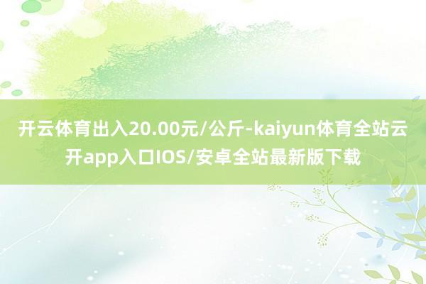 开云体育出入20.00元/公斤-kaiyun体育全站云开app入口IOS/安卓全站最新版下载