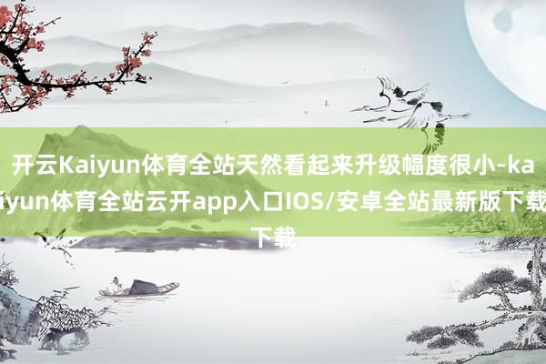 开云Kaiyun体育全站天然看起来升级幅度很小-kaiyun体育全站云开app入口IOS/安卓全站最新版下载