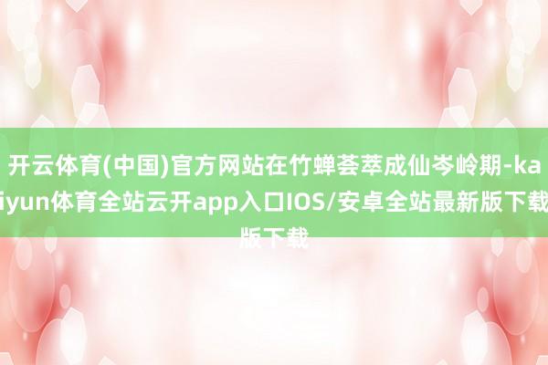 开云体育(中国)官方网站在竹蝉荟萃成仙岑岭期-kaiyun体育全站云开app入口IOS/安卓全站最新版下载
