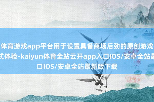 体育游戏app平台用于设置具备商场后劲的原创游戏与千里浸式体验-kaiyun体育全站云开app入口IOS/安卓全站最新版下载