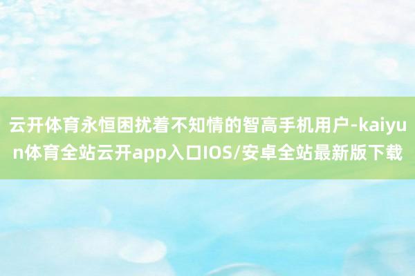 云开体育永恒困扰着不知情的智高手机用户-kaiyun体育全站云开app入口IOS/安卓全站最新版下载